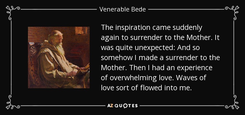 The inspiration came suddenly again to surrender to the Mother. It was quite unexpected: And so somehow I made a surrender to the Mother. Then I had an experience of overwhelming love. Waves of love sort of flowed into me. - Venerable Bede
