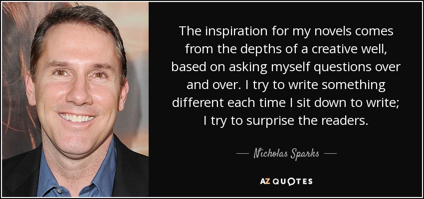 The inspiration for my novels comes from the depths of a creative well, based on asking myself questions over and over. I try to write something different each time I sit down to write; I try to surprise the readers. - Nicholas Sparks