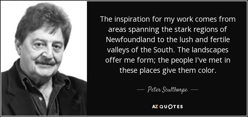 The inspiration for my work comes from areas spanning the stark regions of Newfoundland to the lush and fertile valleys of the South. The landscapes offer me form; the people I've met in these places give them color. - Peter Sculthorpe