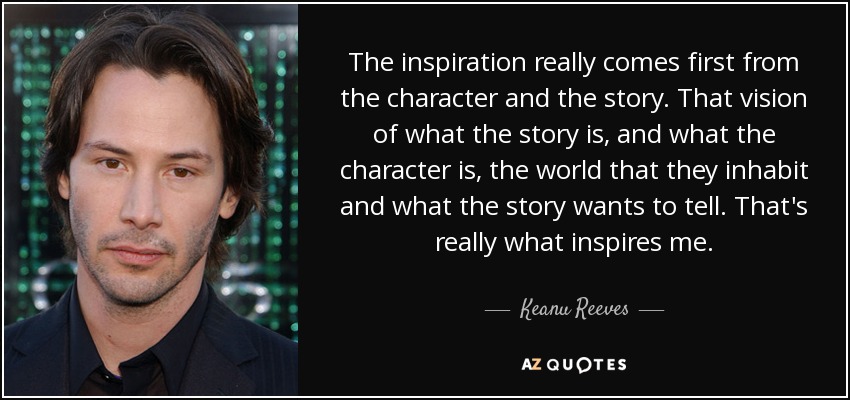 The inspiration really comes first from the character and the story. That vision of what the story is, and what the character is, the world that they inhabit and what the story wants to tell. That's really what inspires me. - Keanu Reeves