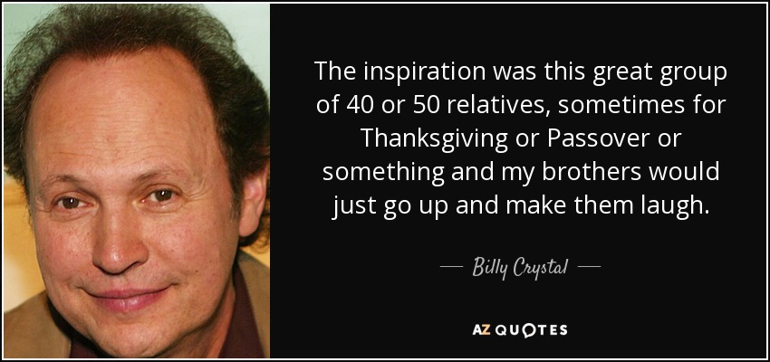 The inspiration was this great group of 40 or 50 relatives, sometimes for Thanksgiving or Passover or something and my brothers would just go up and make them laugh. - Billy Crystal
