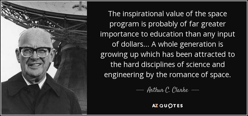 The inspirational value of the space program is probably of far greater importance to education than any input of dollars... A whole generation is growing up which has been attracted to the hard disciplines of science and engineering by the romance of space. - Arthur C. Clarke