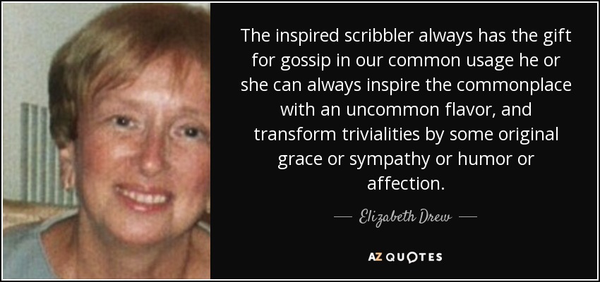 The inspired scribbler always has the gift for gossip in our common usage he or she can always inspire the commonplace with an uncommon flavor, and transform trivialities by some original grace or sympathy or humor or affection. - Elizabeth Drew