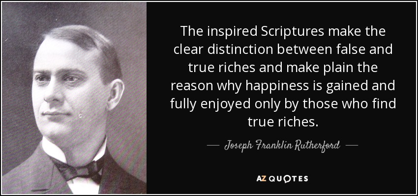 The inspired Scriptures make the clear distinction between false and true riches and make plain the reason why happiness is gained and fully enjoyed only by those who find true riches. - Joseph Franklin Rutherford