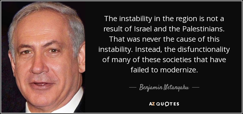 The instability in the region is not a result of Israel and the Palestinians. That was never the cause of this instability. Instead, the disfunctionality of many of these societies that have failed to modernize. - Benjamin Netanyahu