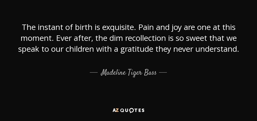 The instant of birth is exquisite. Pain and joy are one at this moment. Ever after, the dim recollection is so sweet that we speak to our children with a gratitude they never understand. - Madeline Tiger Bass