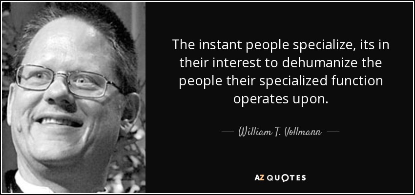 The instant people specialize, its in their interest to dehumanize the people their specialized function operates upon. - William T. Vollmann