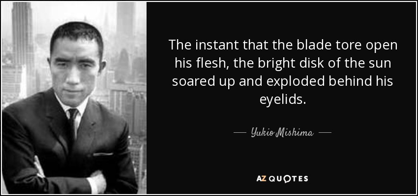 The instant that the blade tore open his flesh, the bright disk of the sun soared up and exploded behind his eyelids. - Yukio Mishima