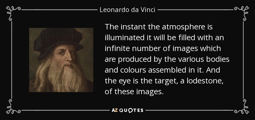 The instant the atmosphere is illuminated it will be filled with an infinite number of images which are produced by the various bodies and colours assembled in it. And the eye is the target, a lodestone, of these images. - Leonardo da Vinci