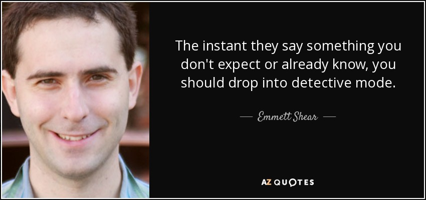 The instant they say something you don't expect or already know, you should drop into detective mode. - Emmett Shear