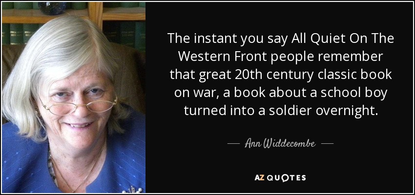 The instant you say All Quiet On The Western Front people remember that great 20th century classic book on war, a book about a school boy turned into a soldier overnight. - Ann Widdecombe