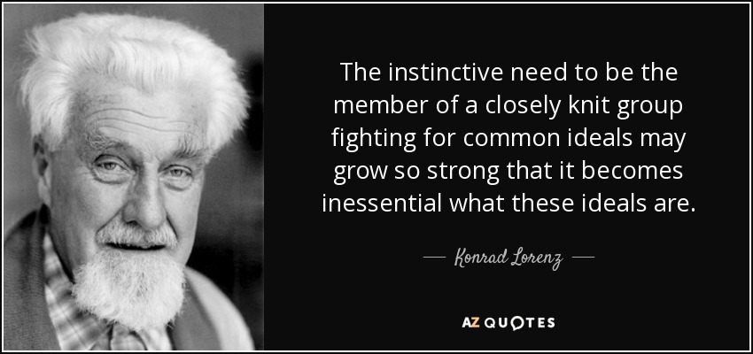 The instinctive need to be the member of a closely knit group fighting for common ideals may grow so strong that it becomes inessential what these ideals are. - Konrad Lorenz