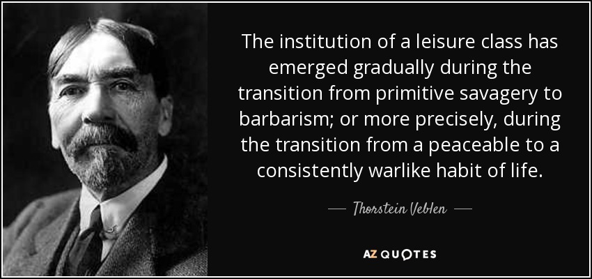 The institution of a leisure class has emerged gradually during the transition from primitive savagery to barbarism; or more precisely, during the transition from a peaceable to a consistently warlike habit of life. - Thorstein Veblen