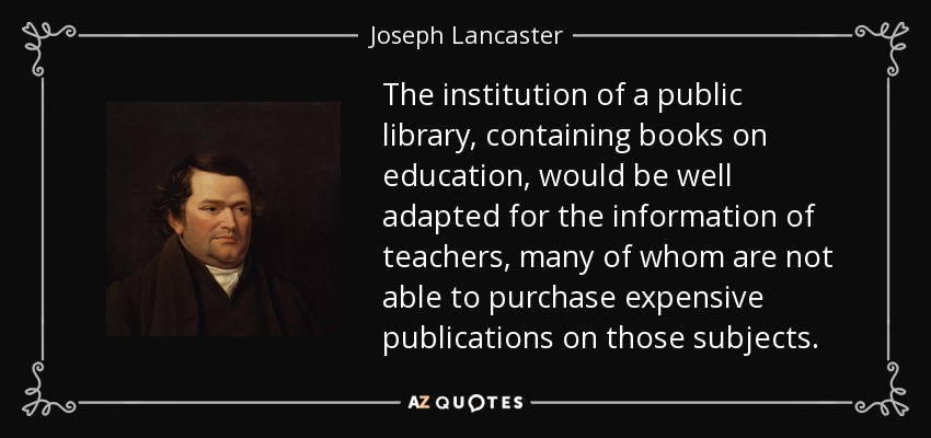 The institution of a public library, containing books on education, would be well adapted for the information of teachers, many of whom are not able to purchase expensive publications on those subjects. - Joseph Lancaster