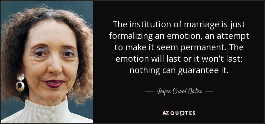 The institution of marriage is just formalizing an emotion, an attempt to make it seem permanent. The emotion will last or it won't last; nothing can guarantee it. - Joyce Carol Oates