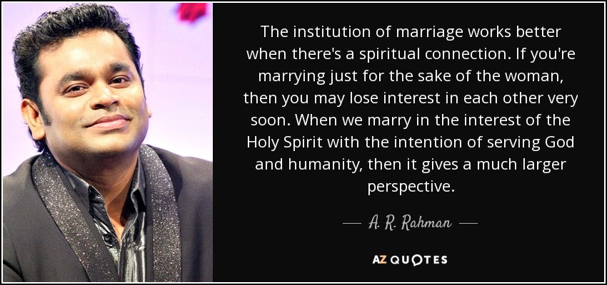 The institution of marriage works better when there's a spiritual connection. If you're marrying just for the sake of the woman, then you may lose interest in each other very soon. When we marry in the interest of the Holy Spirit with the intention of serving God and humanity, then it gives a much larger perspective. - A. R. Rahman