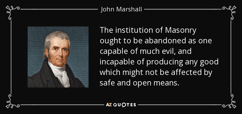 The institution of Masonry ought to be abandoned as one capable of much evil, and incapable of producing any good which might not be affected by safe and open means. - John Marshall