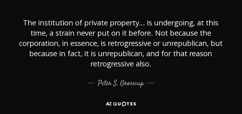 The institution of private property... is undergoing, at this time, a strain never put on it before. Not because the corporation, in essence, is retrogressive or unrepublican, but because in fact, it is unrepublican, and for that reason retrogressive also. - Peter S. Grosscup