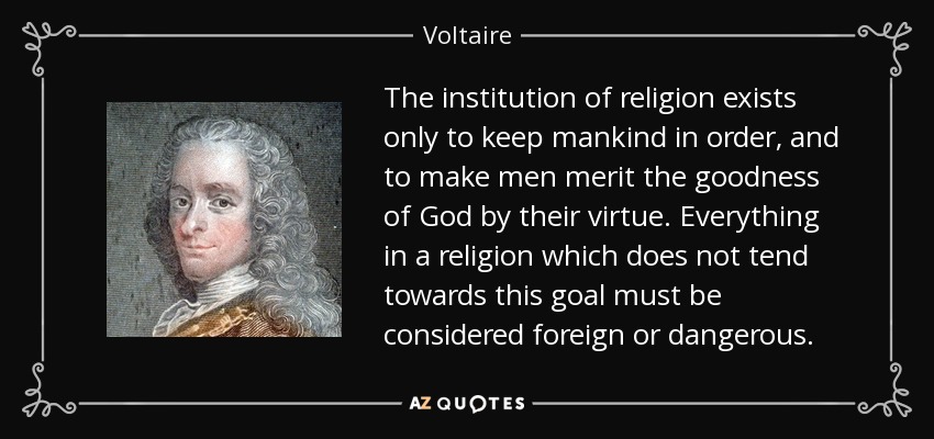 The institution of religion exists only to keep mankind in order, and to make men merit the goodness of God by their virtue. Everything in a religion which does not tend towards this goal must be considered foreign or dangerous. - Voltaire
