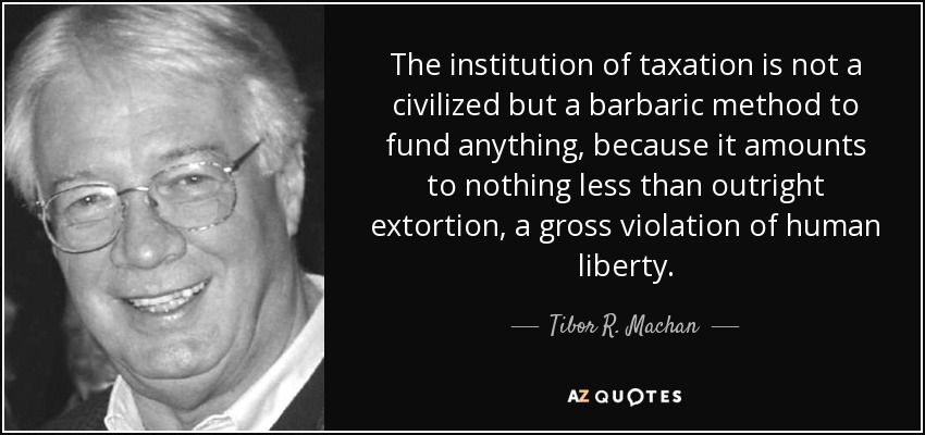 The institution of taxation is not a civilized but a barbaric method to fund anything, because it amounts to nothing less than outright extortion, a gross violation of human liberty. - Tibor R. Machan