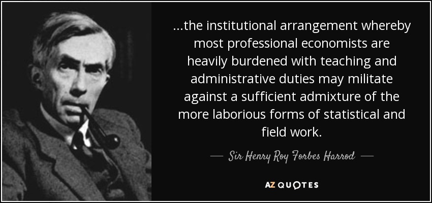 ...the institutional arrangement whereby most professional economists are heavily burdened with teaching and administrative duties may militate against a sufficient admixture of the more laborious forms of statistical and field work. - Sir Henry Roy Forbes Harrod
