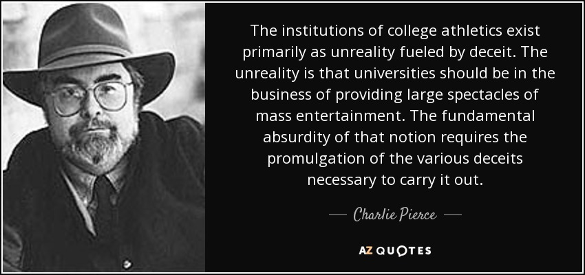 The institutions of college athletics exist primarily as unreality fueled by deceit. The unreality is that universities should be in the business of providing large spectacles of mass entertainment. The fundamental absurdity of that notion requires the promulgation of the various deceits necessary to carry it out. - Charlie Pierce