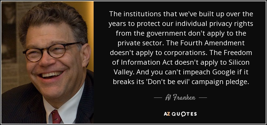 The institutions that we've built up over the years to protect our individual privacy rights from the government don't apply to the private sector. The Fourth Amendment doesn't apply to corporations. The Freedom of Information Act doesn't apply to Silicon Valley. And you can't impeach Google if it breaks its 'Don't be evil' campaign pledge. - Al Franken