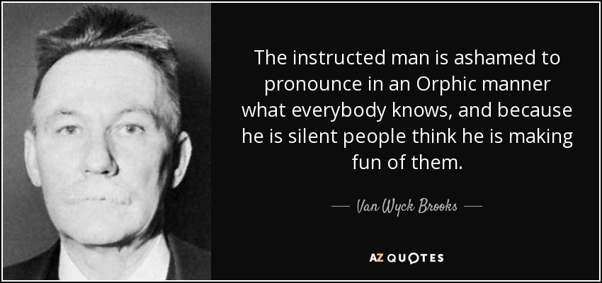 The instructed man is ashamed to pronounce in an Orphic manner what everybody knows, and because he is silent people think he is making fun of them. - Van Wyck Brooks