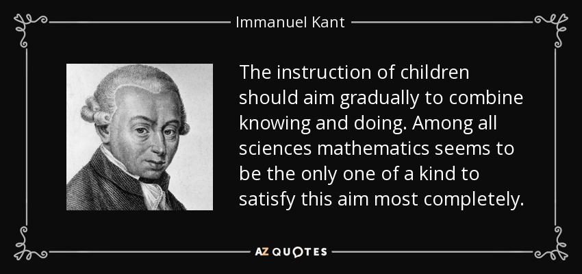 The instruction of children should aim gradually to combine knowing and doing. Among all sciences mathematics seems to be the only one of a kind to satisfy this aim most completely. - Immanuel Kant