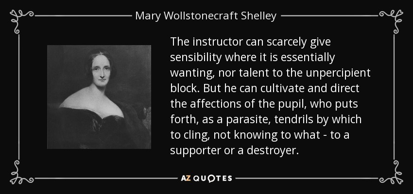 The instructor can scarcely give sensibility where it is essentially wanting, nor talent to the unpercipient block. But he can cultivate and direct the affections of the pupil, who puts forth, as a parasite, tendrils by which to cling, not knowing to what - to a supporter or a destroyer. - Mary Wollstonecraft Shelley
