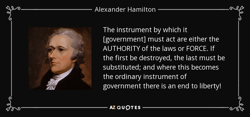 The instrument by which it [government] must act are either the AUTHORITY of the laws or FORCE. If the first be destroyed, the last must be substituted; and where this becomes the ordinary instrument of government there is an end to liberty! - Alexander Hamilton
