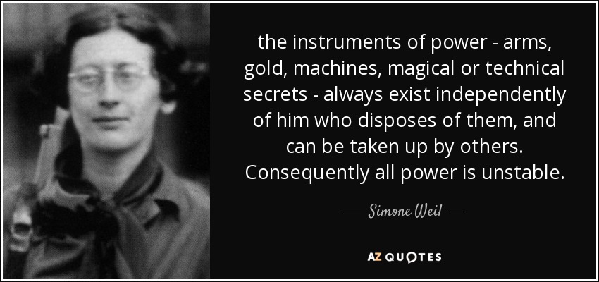 the instruments of power - arms, gold, machines, magical or technical secrets - always exist independently of him who disposes of them, and can be taken up by others. Consequently all power is unstable. - Simone Weil