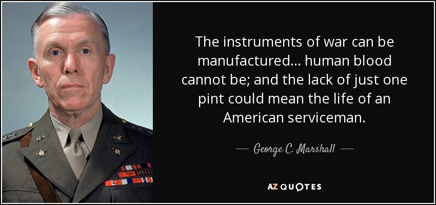 The instruments of war can be manufactured ... human blood cannot be; and the lack of just one pint could mean the life of an American serviceman. - George C. Marshall