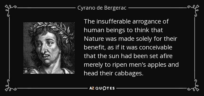 The insufferable arrogance of human beings to think that Nature was made solely for their benefit, as if it was conceivable that the sun had been set afire merely to ripen men's apples and head their cabbages. - Cyrano de Bergerac