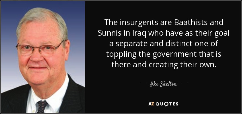The insurgents are Baathists and Sunnis in Iraq who have as their goal a separate and distinct one of toppling the government that is there and creating their own. - Ike Skelton
