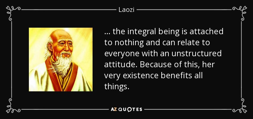 . . . the integral being is attached to nothing and can relate to everyone with an unstructured attitude. Because of this, her very existence benefits all things. - Laozi