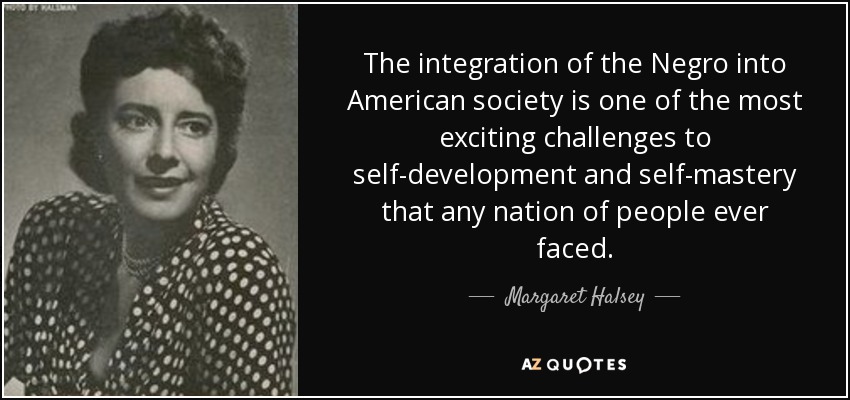 The integration of the Negro into American society is one of the most exciting challenges to self-development and self-mastery that any nation of people ever faced. - Margaret Halsey