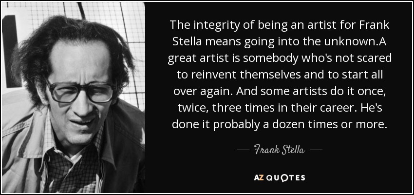 The integrity of being an artist for Frank Stella means going into the unknown.A great artist is somebody who's not scared to reinvent themselves and to start all over again. And some artists do it once, twice, three times in their career. He's done it probably a dozen times or more. - Frank Stella