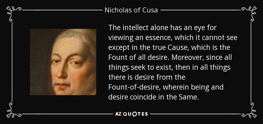 The intellect alone has an eye for viewing an essence, which it cannot see except in the true Cause, which is the Fount of all desire. Moreover, since all things seek to exist, then in all things there is desire from the Fount-of-desire, wherein being and desire coincide in the Same. - Nicholas of Cusa