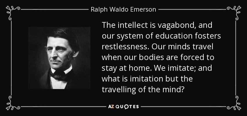 The intellect is vagabond, and our system of education fosters restlessness. Our minds travel when our bodies are forced to stay at home. We imitate; and what is imitation but the travelling of the mind? - Ralph Waldo Emerson