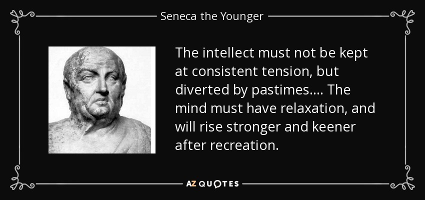 The intellect must not be kept at consistent tension, but diverted by pastimes.... The mind must have relaxation, and will rise stronger and keener after recreation. - Seneca the Younger