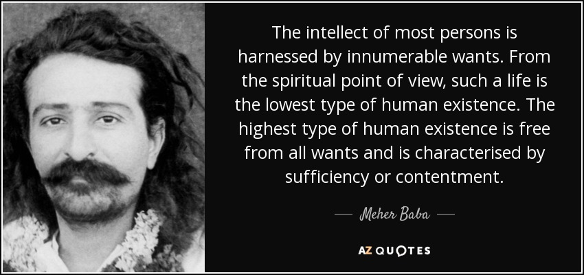 The intellect of most persons is harnessed by innumerable wants. From the spiritual point of view, such a life is the lowest type of human existence. The highest type of human existence is free from all wants and is characterised by sufficiency or contentment. - Meher Baba
