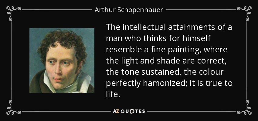 The intellectual attainments of a man who thinks for himself resemble a fine painting, where the light and shade are correct, the tone sustained, the colour perfectly hamonized; it is true to life. - Arthur Schopenhauer