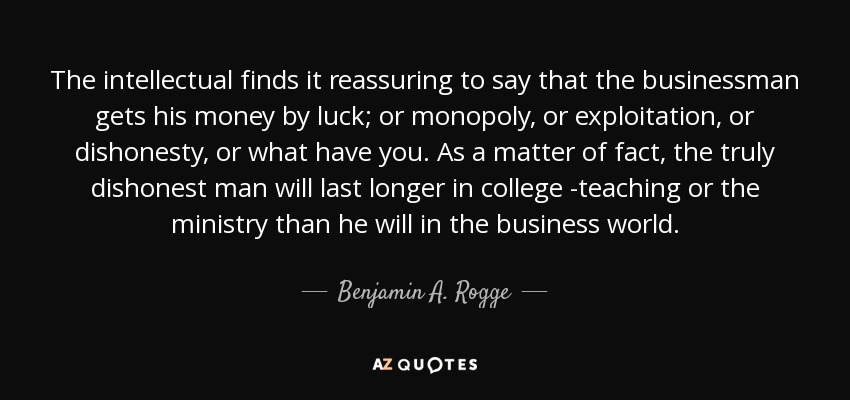 The intellectual finds it reassuring to say that the businessman gets his money by luck; or monopoly, or exploitation, or dishonesty, or what have you. As a matter of fact, the truly dishonest man will last longer in college -teaching or the ministry than he will in the business world. - Benjamin A. Rogge