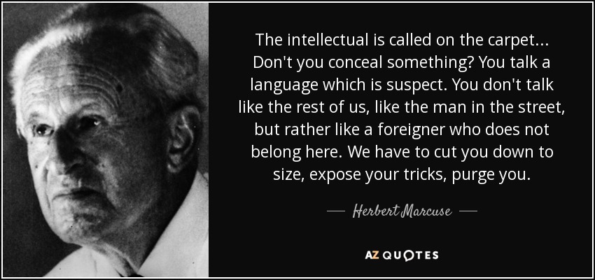The intellectual is called on the carpet... Don't you conceal something? You talk a language which is suspect. You don't talk like the rest of us, like the man in the street, but rather like a foreigner who does not belong here. We have to cut you down to size, expose your tricks, purge you. - Herbert Marcuse