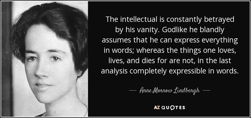 The intellectual is constantly betrayed by his vanity. Godlike he blandly assumes that he can express everything in words; whereas the things one loves, lives, and dies for are not, in the last analysis completely expressible in words. - Anne Morrow Lindbergh