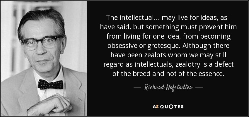 The intellectual ... may live for ideas, as I have said, but something must prevent him from living for one idea, from becoming obsessive or grotesque. Although there have been zealots whom we may still regard as intellectuals, zealotry is a defect of the breed and not of the essence. - Richard Hofstadter
