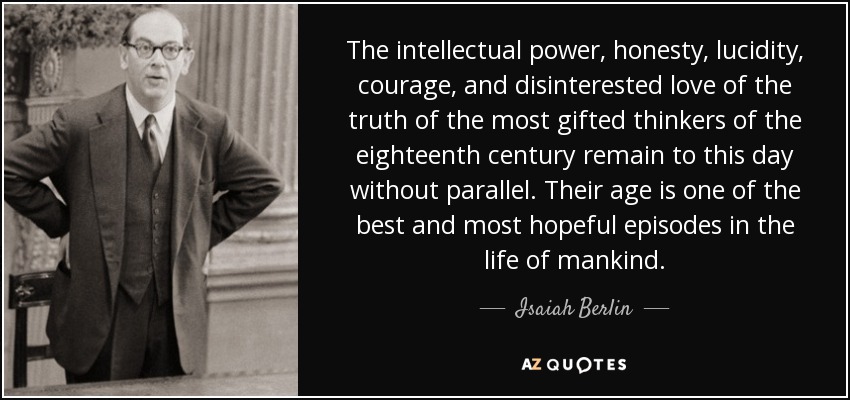 The intellectual power, honesty, lucidity, courage, and disinterested love of the truth of the most gifted thinkers of the eighteenth century remain to this day without parallel. Their age is one of the best and most hopeful episodes in the life of mankind. - Isaiah Berlin