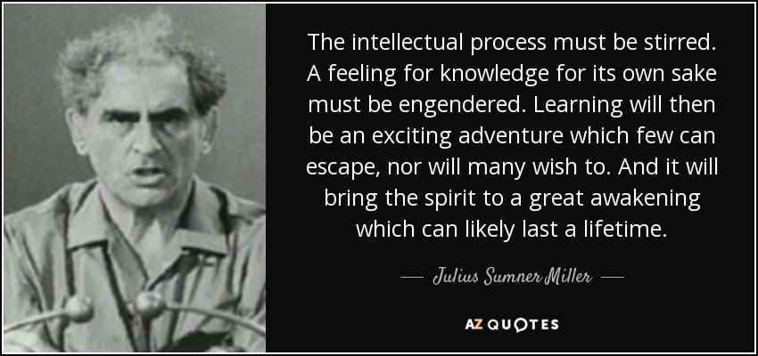 The intellectual process must be stirred. A feeling for knowledge for its own sake must be engendered. Learning will then be an exciting adventure which few can escape, nor will many wish to. And it will bring the spirit to a great awakening which can likely last a lifetime. - Julius Sumner Miller