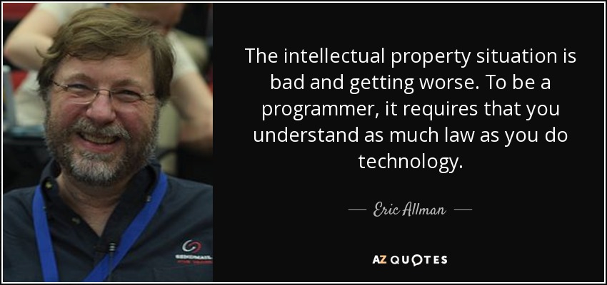The intellectual property situation is bad and getting worse. To be a programmer, it requires that you understand as much law as you do technology. - Eric Allman